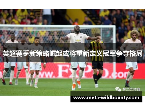 英超赛季新策略崛起或将重新定义冠军争夺格局
