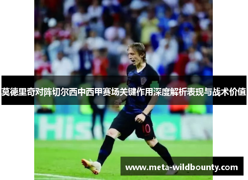 莫德里奇对阵切尔西中西甲赛场关键作用深度解析表现与战术价值 莫德里奇对阵切尔西中西甲赛场关键作用深度解析表现与战术价值