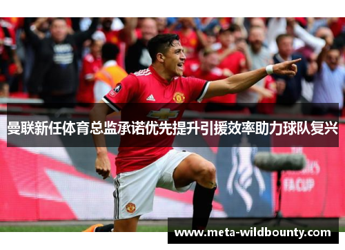 曼联新任体育总监承诺优先提升引援效率助力球队复兴
