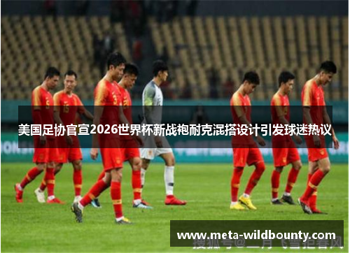美国足协官宣2026世界杯新战袍耐克混搭设计引发球迷热议