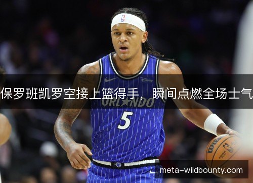 保罗班凯罗空接上篮得手，瞬间点燃全场士气